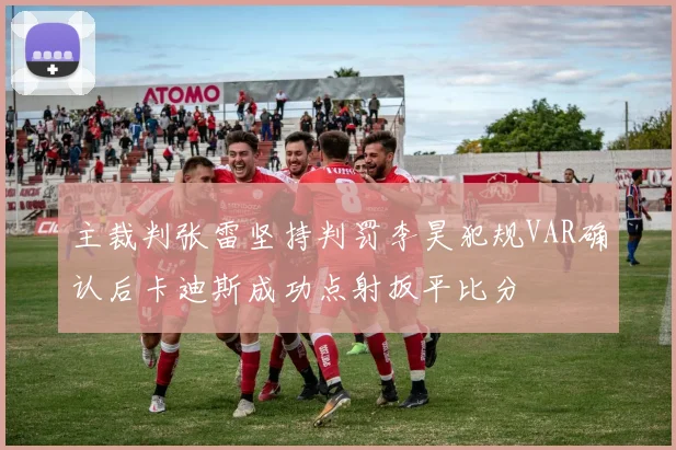 主裁判张雷坚持判罚李昊犯规VAR确认后卡迪斯成功点射扳平比分