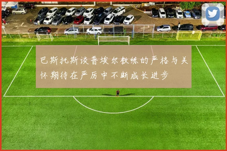 巴斯托斯谈普埃尔教练的严格与关怀期待在严厉中不断成长进步