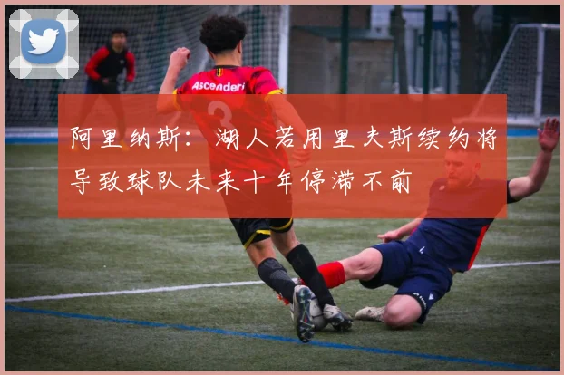 阿里纳斯：湖人若用里夫斯续约将导致球队未来十年停滞不前