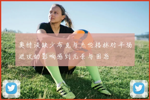 奥特谈缺少布克与杰伦格林对半场进攻的影响感到无奈与困惑